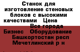  Станок для изготовление стеновых блоков с высокими качествами › Цена ­ 311 592 799 - Все города Бизнес » Оборудование   . Башкортостан респ.,Мечетлинский р-н